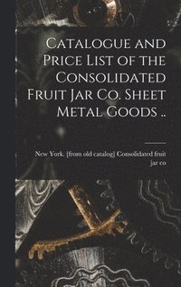 bokomslag Catalogue and Price List of the Consolidated Fruit jar co. Sheet Metal Goods ..