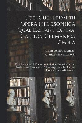 God. Guil. Leibnitii Opera Philosophica Quae Exstant Latina, Gallica, Germanica Omnia 1