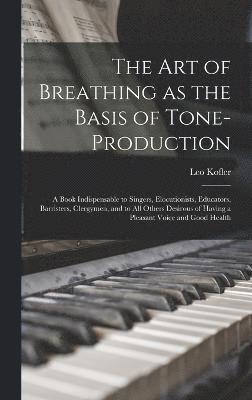 The art of Breathing as the Basis of Tone-production; a Book Indispensable to Singers, Elocutionists, Educators, Barristers, Clergymen, and to all Others Desirous of Having a Pleasant Voice and Good 1