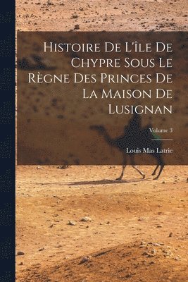 Histoire De L'le De Chypre Sous Le Rgne Des Princes De La Maison De Lusignan; Volume 3 1