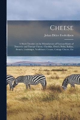 Cheese; a Short Treatise on the Manufacture of Various Kinds of Domestic and Foreign Cheese, Cheddar, Dutch, Swiss, Italian, French, Limburger, Neufchatel, Cream, Cottage Cheese, Etc 1