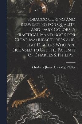 Tobacco Curing and Resweating for Quality and Dark Colors. A Practical Hand-book for Cigar Manufacturers and Leaf Dealers who are Licensed to use the Patents of Charles S. Philips .. 1