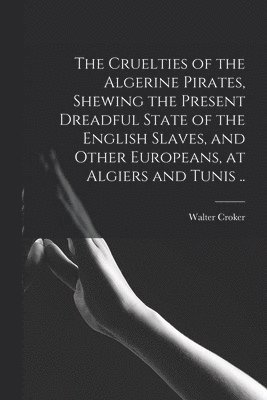 The Cruelties of the Algerine Pirates, Shewing the Present Dreadful State of the English Slaves, and Other Europeans, at Algiers and Tunis .. 1