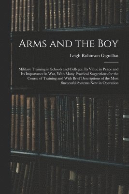 Arms and the boy; Military Training in Schools and Colleges, its Value in Peace and its Importance in war, With Many Practical Suggestions for the Course of Training and With Brief Descriptions of 1