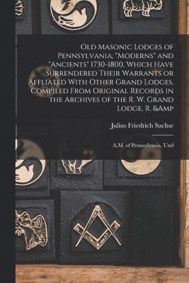 Julius Friedrich Sachse - Old Masonic Lodges of Pennsylvania, "moderns" and "ancients" 1730-1800, Which Have Surrendered Their Warrants or Affliated With Other Grand Lodges, Compiled From Original Records in the Archives of the R. W. Grand Lodge, R. & A.M. of Pennsylvania, Und, Häftad