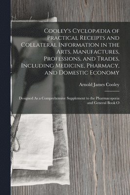 Cooley's Cyclopdia of Practical Receipts and Collateral Information in the Arts, Manufactures, Professions, and Trades, Including Medicine, Pharmacy, and Domestic Economy 1