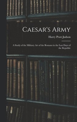 Caesar's Army; a Study of the Military art of the Romans in the Last Days of the Republic 1