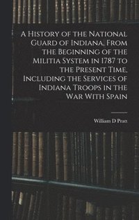 bokomslag A History of the National Guard of Indiana, From the Beginning of the Militia System in 1787 to the Present Time, Including the Services of Indiana Troops in the war With Spain