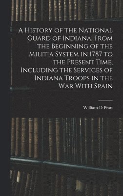 A History of the National Guard of Indiana, From the Beginning of the Militia System in 1787 to the Present Time, Including the Services of Indiana Troops in the war With Spain 1