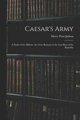 Caesar's Army; a Study of the Military art of the Romans in the Last Days of the Republic 1