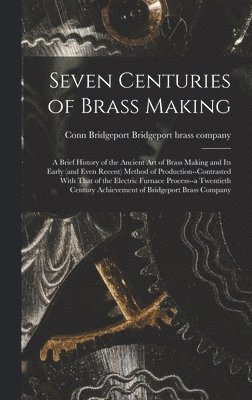 Seven Centuries of Brass Making; a Brief History of the Ancient art of Brass Making and its Early (and Even Recent) Method of Production--contrasted With That of the Electric Furnace Process--a 1