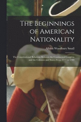 Albion Woodbury Small - Beginnings of American Nationality; the Constitutional Relations Between the Continental Congress and the Colonies and States From 1774 to 1789, Häftad