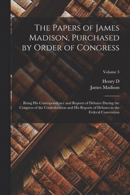 The Papers of James Madison, Purchased by Order of Congress; Being his Correspondence and Reports of Debates During the Congress of the Confederation and his Reports of Debates in the Federal 1