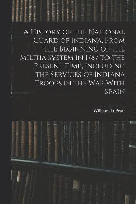 bokomslag A History of the National Guard of Indiana, From the Beginning of the Militia System in 1787 to the Present Time, Including the Services of Indiana Troops in the war With Spain