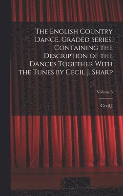 The English Country Dance, Graded Series. Containing the Description of the Dances Together With the Tunes by Cecil J. Sharp; Volume 5 1
