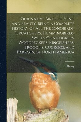 bokomslag Our Native Birds of Song and Beauty, Being a Complete History of all the Songbirds, Flycatchers, Hummingbirds, Swifts, Goatsuckers, Woodpeckers, Kingfishers, Trogons, Cuckoos, and Parrots, of North