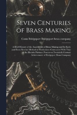 bokomslag Seven Centuries of Brass Making; a Brief History of the Ancient art of Brass Making and its Early (and Even Recent) Method of Production--contrasted With That of the Electric Furnace Process--a