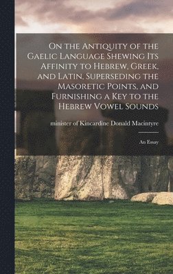 On the Antiquity of the Gaelic Language Shewing its Affinity to Hebrew, Greek, and Latin, Superseding the Masoretic Points, and Furnishing a key to the Hebrew Vowel Sounds 1