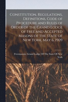 Constitution, Regulations, Definitions, Code of Procedure and Rules of Order of the Grand Lodge of Free and Accepted Masons of the State of New York, May 6, 1909 1