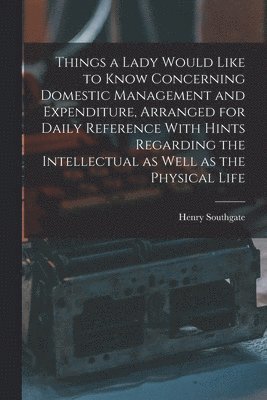 Things a Lady Would Like to Know Concerning Domestic Management and Expenditure, Arranged for Daily Reference With Hints Regarding the Intellectual as Well as the Physical Life 1