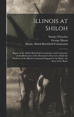 Illinois at Shiloh; Report of the Shiloh Battlefield Commission and Ceremonies at the Dedication of the Monuments Erected to Mark the Positions of the Illinois Commands Engaged in the Battle; the 1