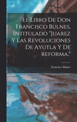 libro de Don Francisco Bulnes, intitulado "Juarez y las revoluciones de Ayutla y de reforma."