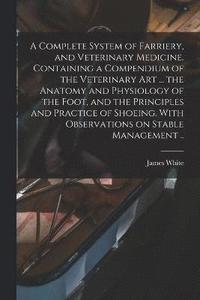 bokomslag A Complete System of Farriery, and Veterinary Medicine. Containing a Compendium of the Veterinary art ... the Anatomy and Physiology of the Foot, and the Principles and Practice of Shoeing. With