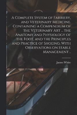 A Complete System of Farriery, and Veterinary Medicine. Containing a Compendium of the Veterinary art ... the Anatomy and Physiology of the Foot, and the Principles and Practice of Shoeing. With 1