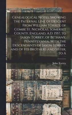 John Torrey - Genealogical Notes, Showing the Paternal Line of Descent From William Torrey, of Combe St. Nicholas, Somerset County, England, A.D. 1557, to Jason Torrey, of Bethany, Pennsylvania, With the Descendants of Jason Torrey, and of his Brothers and Sister, to A, Inbunden