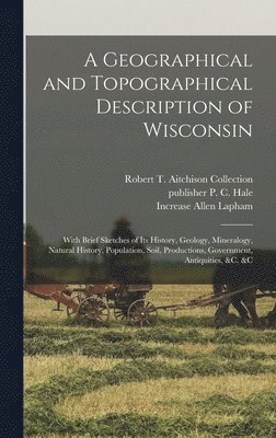 A Geographical and Topographical Description of Wisconsin; With Brief Sketches of its History, Geology, Mineralogy, Natural History, Population, Soil, Productions, Government, Antiquities, &c. &c 1