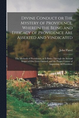 Divine Conduct or The Mystery of Providence, Wherein the Being and Efficacy of Providence are Asserted and Vindicated; the Methods of Providence, as it Passes Through the Several Stages of our Lives 1