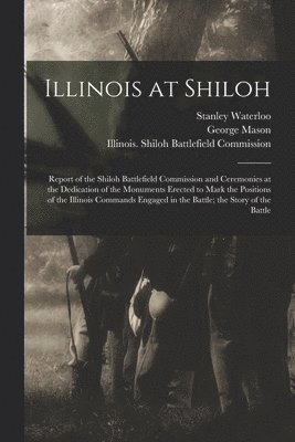 Illinois at Shiloh; Report of the Shiloh Battlefield Commission and Ceremonies at the Dedication of the Monuments Erected to Mark the Positions of the Illinois Commands Engaged in the Battle; the 1