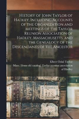 History of John Taylor of Hadley, Including Accounts of the Organization and Meetings of the Taylor Reunion Association of Hadley, Massachusetts, and the Genealogy of the Descendants of the Ancestor 1