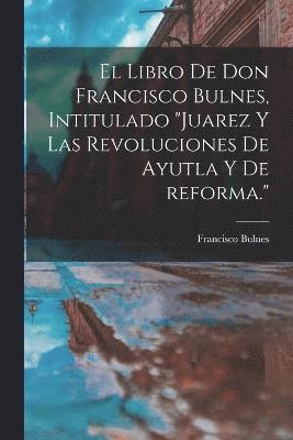 El libro de Don Francisco Bulnes, intitulado &quot;Juarez y las revoluciones de Ayutla y de reforma.&quot; 1