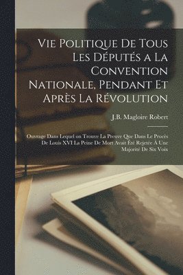Vie politique de tous les députés a la Convention Nationale, pendant et après la Révolution; ouvrage dans lequel on trouve la preuve que dans le procès de Louis XVI la peine de mort avait été rejetée à une majorité de six voix