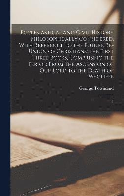 Ecclesiastical and Civil History Philosophically Considered, With Reference to the Future Re-union of Christians; the First Three Books, Comprising the Period From the Ascension of Our Lord to the 1