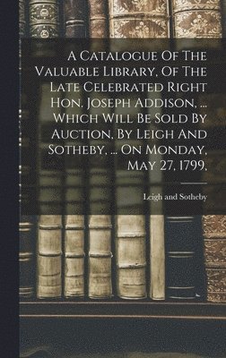 A Catalogue Of The Valuable Library, Of The Late Celebrated Right Hon. Joseph Addison, ... Which Will Be Sold By Auction, By Leigh And Sotheby, ... On Monday, May 27, 1799, 1