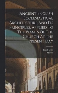 bokomslag Ancient English Ecclesiastical Architecture And Its Principles, Applied To The Wants Of The Church At The Present Day
