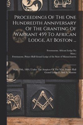 Proceedings Of The One Hundredth Anniversary Of The Granting Of Warrant 459 To African Lodge, At Boston ... 1