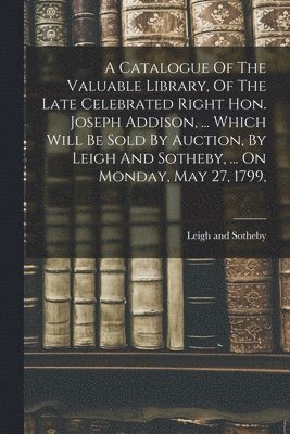 A Catalogue Of The Valuable Library, Of The Late Celebrated Right Hon. Joseph Addison, ... Which Will Be Sold By Auction, By Leigh And Sotheby, ... On Monday, May 27, 1799, 1