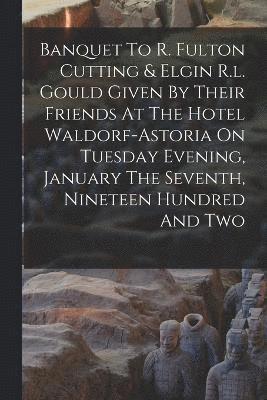 Banquet To R. Fulton Cutting & Elgin R.l. Gould Given By Their Friends At The Hotel Waldorf-astoria On Tuesday Evening, January The Seventh, Nineteen Hundred And Two 1