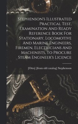 bokomslag Stephenson's Illustrated Practical Test, Examination And Ready Reference Book For Stationary, Locomotive And Marine Engineers, Firemen, Electricians And Machinists, To Procure Steam Engineer's Licence