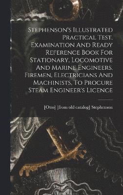 Stephenson's Illustrated Practical Test, Examination And Ready Reference Book For Stationary, Locomotive And Marine Engineers, Firemen, Electricians And Machinists, To Procure Steam Engineer's Licence 1