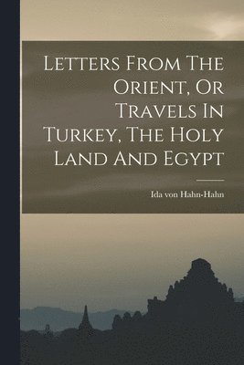 bokomslag Letters From The Orient, Or Travels In Turkey, The Holy Land And Egypt