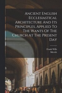 bokomslag Ancient English Ecclesiastical Architecture And Its Principles, Applied To The Wants Of The Church At The Present Day