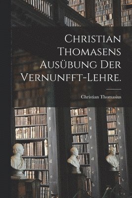 Christian Thomasens Ausbung der Vernunfft-Lehre. 1