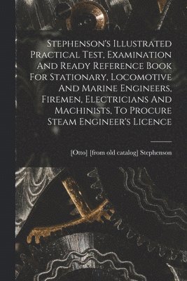 bokomslag Stephenson's Illustrated Practical Test, Examination And Ready Reference Book For Stationary, Locomotive And Marine Engineers, Firemen, Electricians And Machinists, To Procure Steam Engineer's Licence