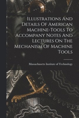 Illustrations And Details Of American Machine-tools To Accompany Notes And Lectures On The Mechanism Of Machine Tools 1