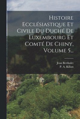 Histoire Ecclsiastique Et Civile Du Duch De Luxembourg Et Comt De Chiny, Volume 5... 1