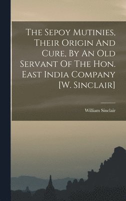 The Sepoy Mutinies, Their Origin And Cure, By An Old Servant Of The Hon. East India Company [w. Sinclair] 1